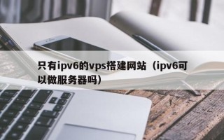 钟祥只有ipv6的vps搭建网站（ipv6可以做服务器吗）